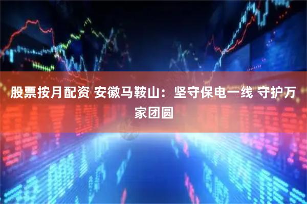 股票按月配资 安徽马鞍山：坚守保电一线 守护万家团圆