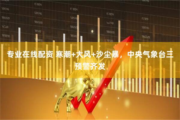 专业在线配资 寒潮+大风+沙尘暴，中央气象台三预警齐发