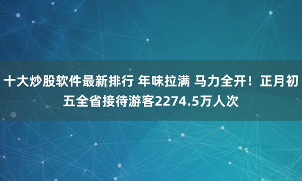 十大炒股软件最新排行 年味拉满 马力全开！正月初五全省接待游客2274.5万人次