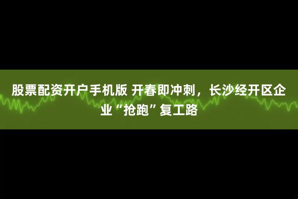 股票配资开户手机版 开春即冲刺，长沙经开区企业“抢跑”复工路