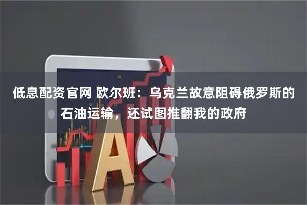 低息配资官网 欧尔班：乌克兰故意阻碍俄罗斯的石油运输，还试图推翻我的政府
