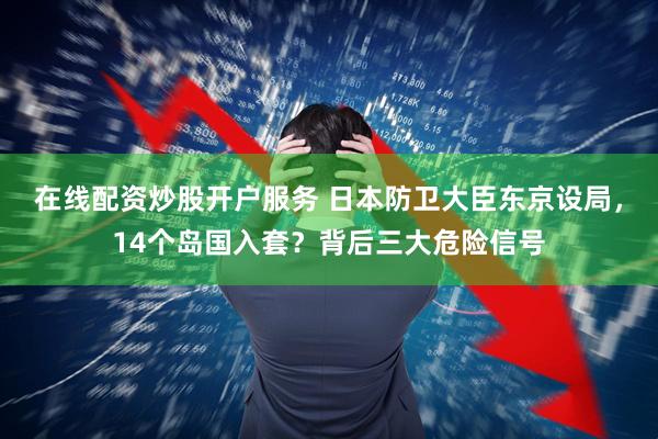 在线配资炒股开户服务 日本防卫大臣东京设局，14个岛国入套？背后三大危险信号