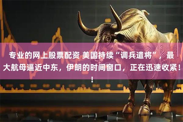 专业的网上股票配资 美国持续“调兵遣将”，最大航母逼近中东，伊朗的时间窗口，正在迅速收紧！