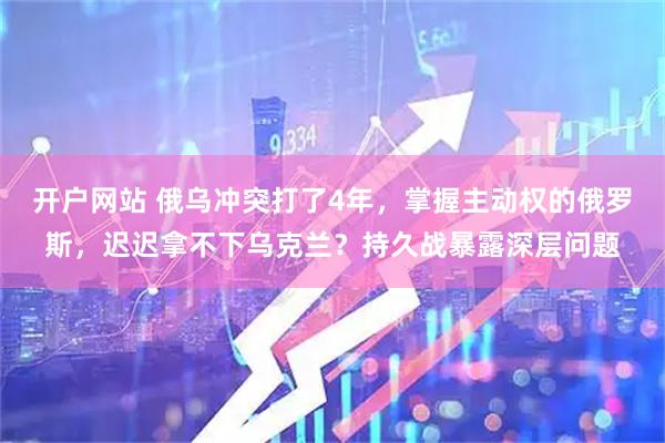 开户网站 俄乌冲突打了4年，掌握主动权的俄罗斯，迟迟拿不下乌克兰？持久战暴露深层问题
