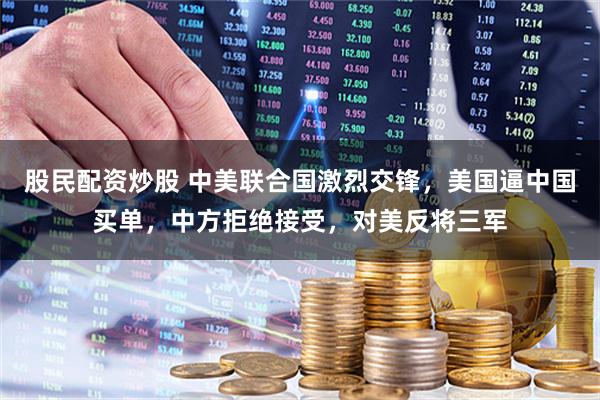 股民配资炒股 中美联合国激烈交锋，美国逼中国买单，中方拒绝接受，对美反将三军
