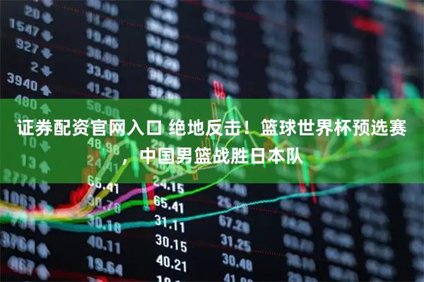 证券配资官网入口 绝地反击！篮球世界杯预选赛，中国男篮战胜日本队
