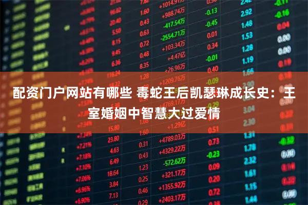 配资门户网站有哪些 毒蛇王后凯瑟琳成长史：王室婚姻中智慧大过爱情