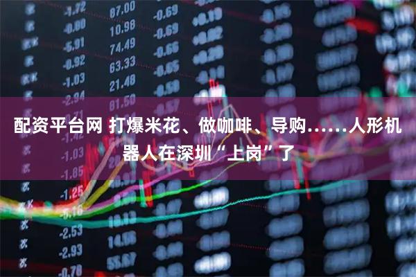 配资平台网 打爆米花、做咖啡、导购……人形机器人在深圳“上岗”了