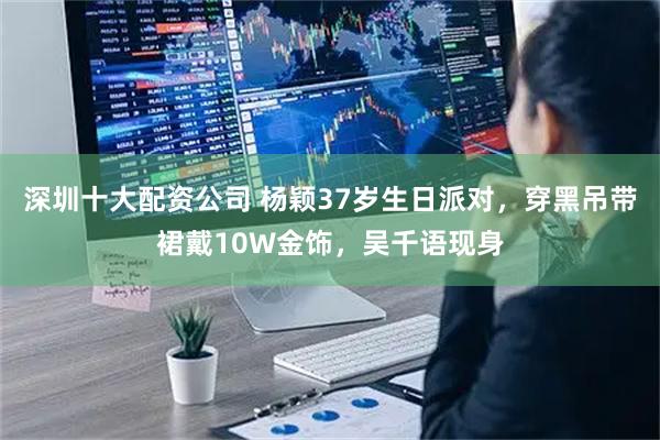 深圳十大配资公司 杨颖37岁生日派对，穿黑吊带裙戴10W金饰，吴千语现身