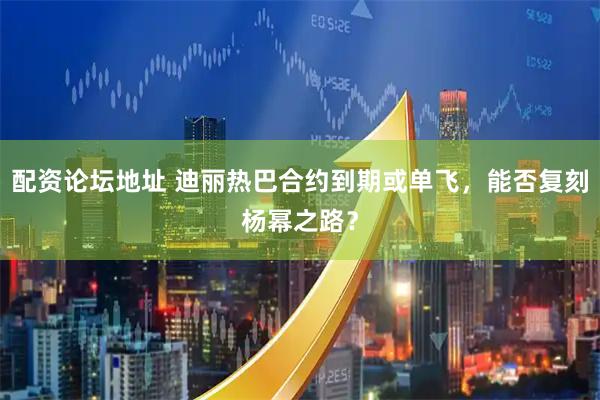 配资论坛地址 迪丽热巴合约到期或单飞,能否复刻杨幂之路?