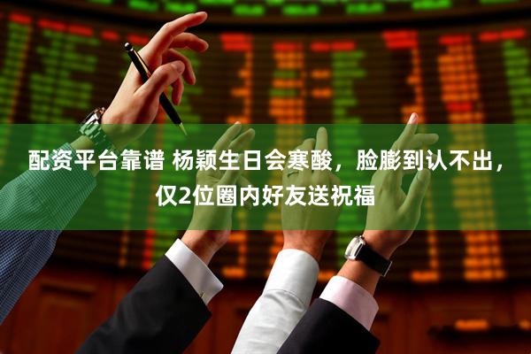 配资平台靠谱 杨颖生日会寒酸，脸膨到认不出，仅2位圈内好友送祝福