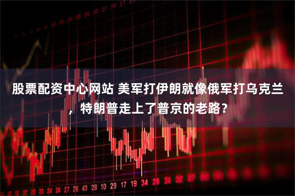 股票配资中心网站 美军打伊朗就像俄军打乌克兰，特朗普走上了普京的老路？