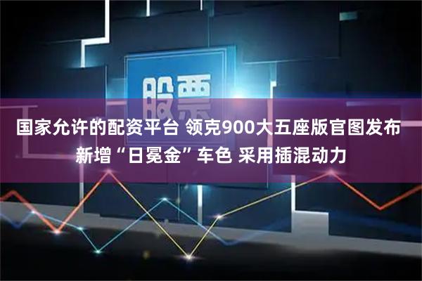 国家允许的配资平台 领克900大五座版官图发布 新增“日冕金”车色 采用插混动力