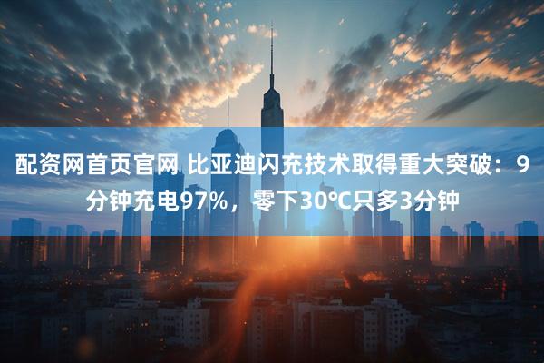 配资网首页官网 比亚迪闪充技术取得重大突破：9分钟充电97%，零下30℃只多3分钟