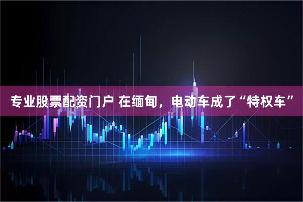 专业股票配资门户 在缅甸，电动车成了“特权车”