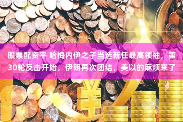 股票配资平 哈梅内伊之子当选新任最高领袖，第30轮反击开始，伊朗再次团结，美以的麻烦来了