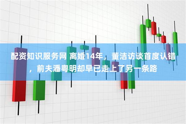 配资知识服务网 离婚14年,董洁访谈首度认错,前夫潘粤明却早已走上了另一条路