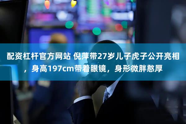 配资杠杆官方网站 倪萍带27岁儿子虎子公开亮相,身高197cm带着眼镜,身形微胖憨厚