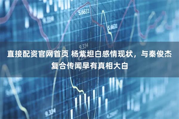 直接配资官网首页 杨紫坦白感情现状，与秦俊杰复合传闻早有真相大白