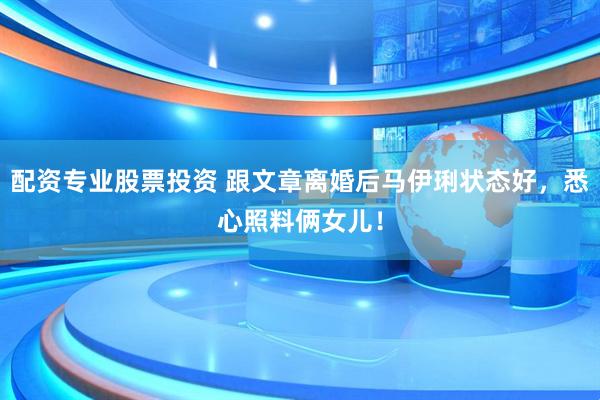 配资专业股票投资 跟文章离婚后马伊琍状态好,悉心照料俩女儿!