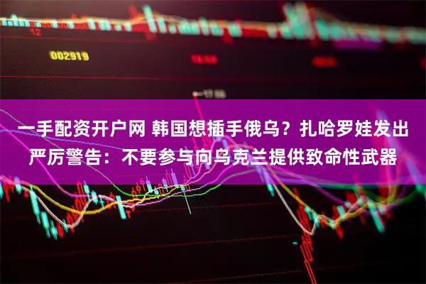 一手配资开户网 韩国想插手俄乌？扎哈罗娃发出严厉警告：不要参与向乌克兰提供致命性武器