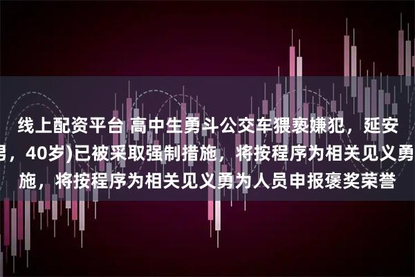 线上配资平台 高中生勇斗公交车猥亵嫌犯，延安警方：嫌疑人张某(男，40岁)已被采取强制措施，将按程序为相关见义勇为人员申报褒奖荣誉