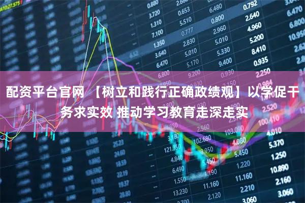 配资平台官网 【树立和践行正确政绩观】以学促干 务求实效 推动学习教育走深走实