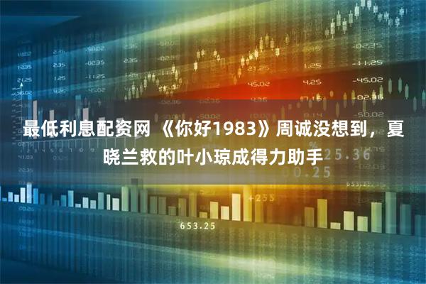 最低利息配资网 《你好1983》周诚没想到，夏晓兰救的叶小琼成得力助手