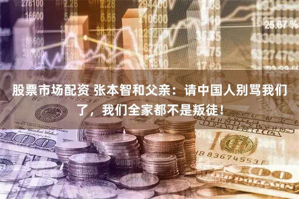 股票市场配资 张本智和父亲：请中国人别骂我们了，我们全家都不是叛徒！