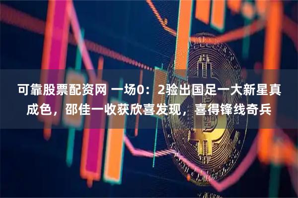 可靠股票配资网 一场0:2验出国足一大新星真成色,邵佳一收获欣喜发现,喜得锋线奇兵