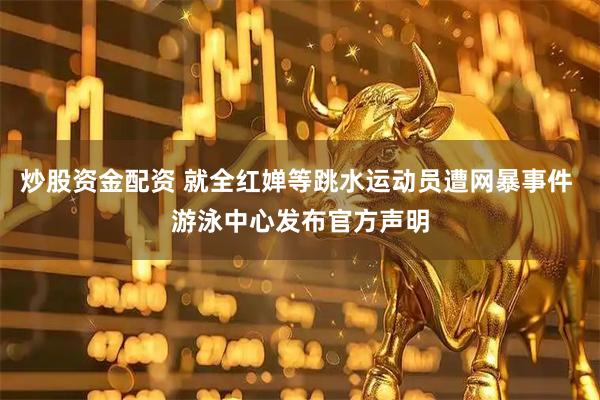 炒股资金配资 就全红婵等跳水运动员遭网暴事件 游泳中心发布官方声明