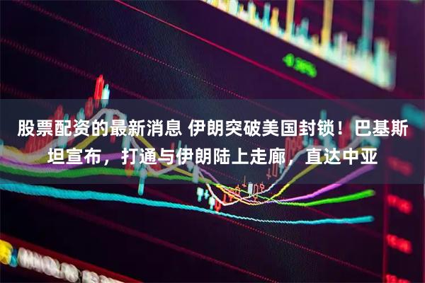 股票配资的最新消息 伊朗突破美国封锁！巴基斯坦宣布，打通与伊朗陆上走廊，直达中亚