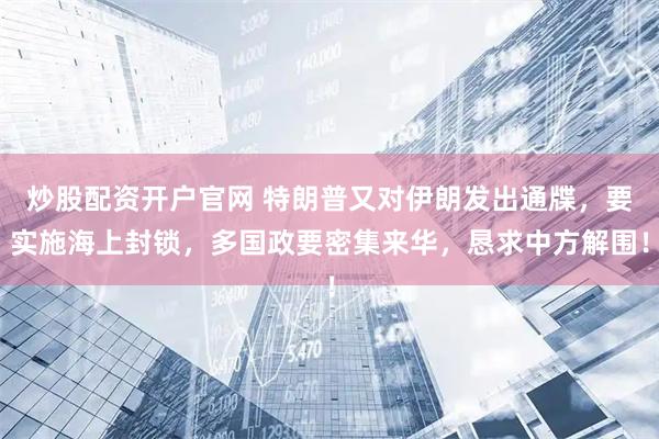 炒股配资开户官网 特朗普又对伊朗发出通牒，要实施海上封锁，多国政要密集来华，恳求中方解围！