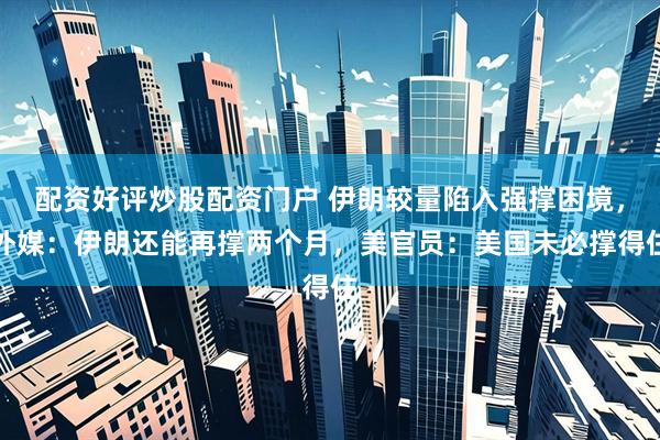 配资好评炒股配资门户 伊朗较量陷入强撑困境，外媒：伊朗还能再撑两个月，美官员：美国未必撑得住