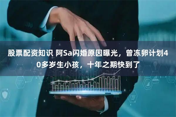股票配资知识 阿Sa闪婚原因曝光，曾冻卵计划40多岁生小孩，十年之期快到了