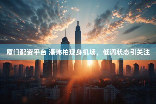 厦门配资平台 潘玮柏现身机场,低调状态引关注