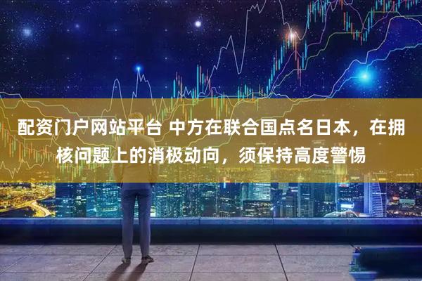 配资门户网站平台 中方在联合国点名日本，在拥核问题上的消极动向，须保持高度警惕