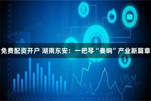 免费配资开户 湖南东安：一把琴“奏响”产业新篇章