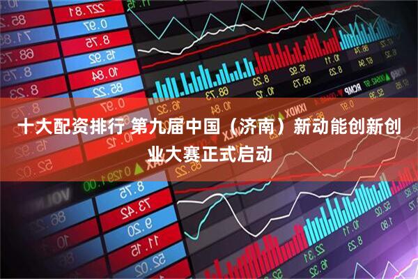 十大配资排行 第九届中国（济南）新动能创新创业大赛正式启动