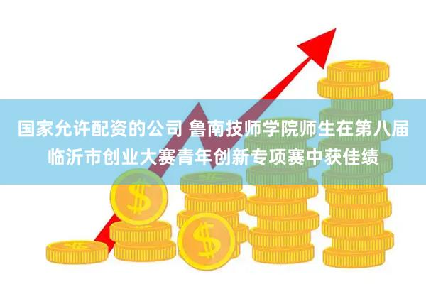国家允许配资的公司 鲁南技师学院师生在第八届临沂市创业大赛青年创新专项赛中获佳绩