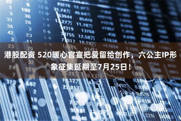 港股配资 520暖心官宣把爱留给创作，六公主IP形象征集延期至7月25日！