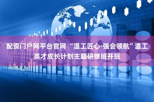 配资门户网平台官网 “温工匠心·强会领航”温工英才成长计划主题研修班开班