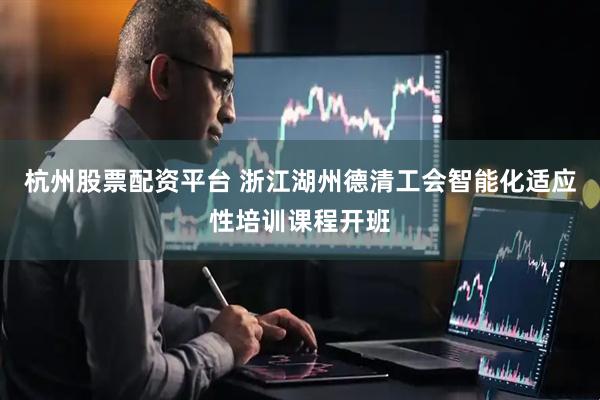 杭州股票配资平台 浙江湖州德清工会智能化适应性培训课程开班