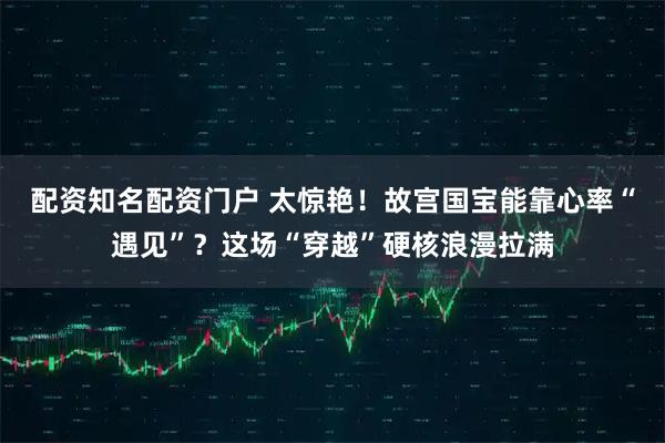 配资知名配资门户 太惊艳！故宫国宝能靠心率“遇见”？这场“穿越”硬核浪漫拉满