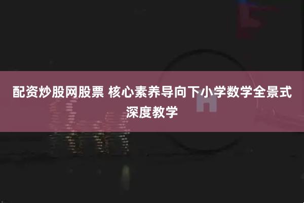 配资炒股网股票 核心素养导向下小学数学全景式深度教学