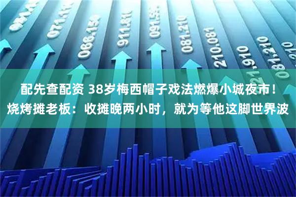 配先查配资 38岁梅西帽子戏法燃爆小城夜市！烧烤摊老板：收摊晚两小时，就为等他这脚世界波
