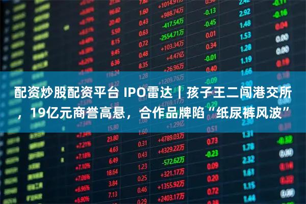 配资炒股配资平台 IPO雷达｜孩子王二闯港交所，19亿元商誉高悬，合作品牌陷“纸尿裤风波”