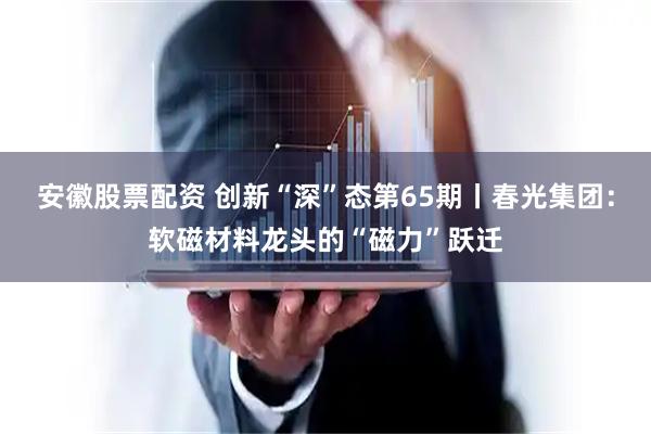 安徽股票配资 创新“深”态第65期丨春光集团：软磁材料龙头的“磁力”跃迁
