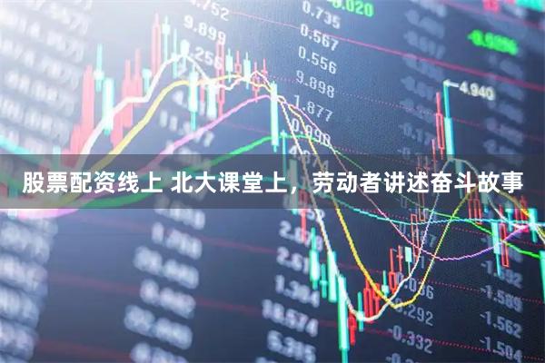 股票配资线上 北大课堂上，劳动者讲述奋斗故事