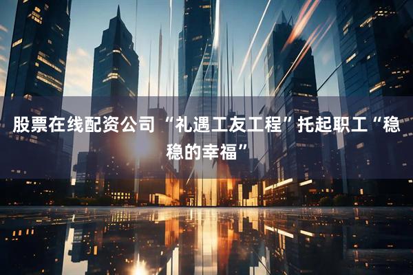 股票在线配资公司 “礼遇工友工程”托起职工“稳稳的幸福”
